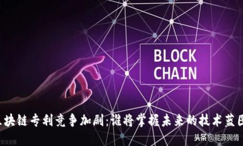 区块链专利竞争加剧：谁将掌握未来的技术蓝图？